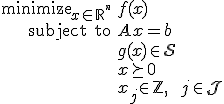 LaTeX: 
<pre>   \begin{array}{rl}
      \mbox{minimize}_{x\in_{}\mathbb{R}^{^n}} & f(x)
   \\ \mbox{subject to}                        & A_{}x=b
   \\                                          & g(x)_{\!}\in\mathcal{S}
   \\                                          & x\succeq0
   \\                                          & x_{j\!}\in\mathbb{Z}~,\qquad j\in\mathcal{J}
   \end{array}
</pre>

