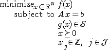 LaTeX: 
<pre>   \begin{array}{rl}
      \mbox{minimize}_{x\in_{}\mathbb{R}^n} & f(x)
   \\ \mbox{subject to}                        & A_{}x=b
   \\                                          & g(x)_{\!}\in\mathcal{S}
   \\                                          & x\succeq0
   \\                                          & x_{j\!}\in\mathbb{Z}~,\qquad j\in\mathcal{J}
   \end{array}
</pre>
