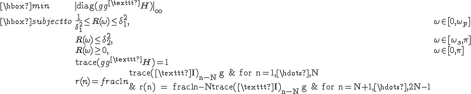 LaTeX: 
</pre>
<p>\begin{array}{lll}
\hbox{min} & |\textrm{diag}(gg^\texttt{H})|_\infty & \\
\hbox{subject to} & \frac{1}{\delta_1^2}\leq R(\omega)\leq\delta_1^2, & \omega\in[0,\omega_p]\\
& R(\omega)\leq\delta_2^2, & \omega\in[\omega_s,\pi]\\
& R(\omega)\geq0, & \omega\in[0,\pi]\\
& \textrm{trace}(gg^\texttt{H}) = 1 &\\
& r(n) = frac{1}{n}\textrm{trace(\texttt{I})_{n-N}\,g & for n=1,\hdots,N\\
& r(n) = frac{1}{n-N}\textrm{trace(\texttt{I})_{n-N}\,g & for n=N+1,\hdots,2N-1\\
\end{array}
</p>
<pre>