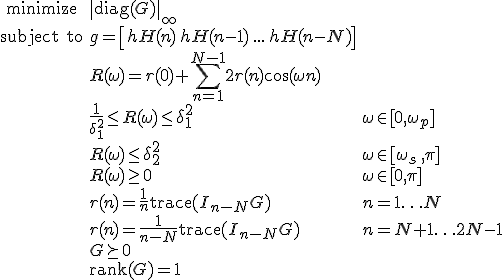 LaTeX: \begin{array}{cll}
\textrm{minimize} &\|\textrm{diag}(G)\|_\infty\\
\textrm{subject~to} 
& g =   \left[ h^\mathrm{H}(n) \, h^\mathrm{H}(n-1) \, ... \, h^\mathrm{H}(n-N)\right] &\\
& R(\omega) = r(0)+\!\sum\limits_{n=1}^{N-1}2r(n)\cos(\omega n)\\
&\frac{1}{\delta_1^2}\leq R(\omega)\leq\delta_1^2 &\omega\in[0,\omega_p]\\
& R(\omega)\leq\delta_2^2 & \omega\in[\omega_s\,,\pi]\\
& R(\omega)\geq0 & \omega\in[0,\pi]\\
& r(n)=\frac{1}{n}\textrm{trace}(I_{n-N}G) &n=1\ldots N\\
& r(n)=\frac{1}{n-N}\textrm{trace}(I_{n-N}G) &n=N+1\ldots 2N-1\\
& G\succeq0\\
& \textrm{rank}(G) = 1
\end{array}