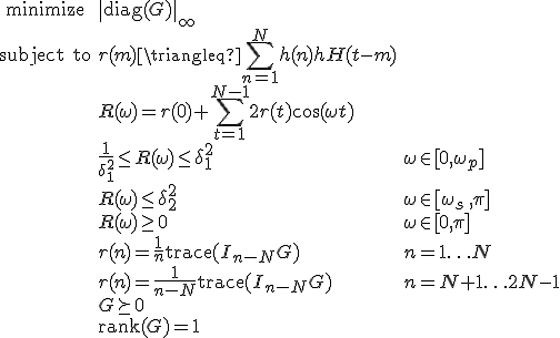 LaTeX: \begin{array}{cll}
\textrm{minimize} &\|\textrm{diag}(G)\|_\infty\\
\textrm{subject~to} 
& r(m) \triangleq   \sum\limits_{n=1}^{N} h(n)h^\mathrm{H}(t-m) & \\
& R(\omega) = r(0)+\!\sum\limits_{t=1}^{N-1}2r(t)\cos(\omega t)\\
&\frac{1}{\delta_1^2}\leq R(\omega)\leq\delta_1^2 &\omega\in[0,\omega_p]\\
& R(\omega)\leq\delta_2^2 & \omega\in[\omega_s\,,\pi]\\
& R(\omega)\geq0 & \omega\in[0,\pi]\\
& r(n)=\frac{1}{n}\textrm{trace}(I_{n-N}G) &n=1\ldots N\\
& r(n)=\frac{1}{n-N}\textrm{trace}(I_{n-N}G) &n=N+1\ldots 2N-1\\
& G\succeq0\\
& \textrm{rank}(G) = 1
\end{array}