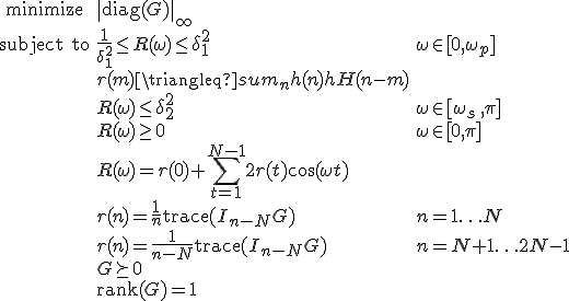 LaTeX: \begin{array}{cll}
\textrm{minimize} &\|\textrm{diag}(G)\|_\infty\\
\textrm{subject~to} &\frac{1}{\delta_1^2}\leq R(\omega)\leq\delta_1^2 &\omega\in[0,\omega_p]\\
& r(m) \triangleq   sum_n h(n)h^\mathrm{H}(n-m) & \\
& R(\omega)\leq\delta_2^2 & \omega\in[\omega_s\,,\pi]\\
& R(\omega)\geq0 & \omega\in[0,\pi]\\
& R(\omega) = r(0)+\!\sum\limits_{t=1}^{N-1}2r(t)\cos(\omega t)\\
& r(n)=\frac{1}{n}\textrm{trace}(I_{n-N}G) &n=1\ldots N\\
& r(n)=\frac{1}{n-N}\textrm{trace}(I_{n-N}G) &n=N+1\ldots 2N-1\\
& G\succeq0\\
& \textrm{rank}(G) = 1
\end{array}