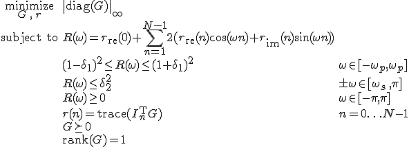 LaTeX: \begin{array}{cll}
\textrm{minimize}\limits_{G\,,\,r}&\|\textrm{diag}(G)\|_\infty\\
\textrm{subject~to} 
& R(\omega) = r_{\rm re}(0)+\!\sum\limits_{n=1}^{N-1}2(r_{\rm re}(n)\cos(\omega n)+r_{\rm im}(n)\sin(\omega n))\\
&(1-\delta_1)^2\leq R(\omega)\leq(1+\delta_1)^2 &\omega\in[-\omega_p,\omega_p]\\
& R(\omega)\leq\delta_2^2 & \pm\omega\in[\omega_s\,,\pi]\\
& R(\omega)\geq0 & \omega\in[-\pi,\pi]\\
& r(n)=\textrm{trace}(I_n^{\rm T}G) &n=0\ldots N-1\\
& G\succeq0\\
& \textrm{rank}(G) = 1
\end{array}
