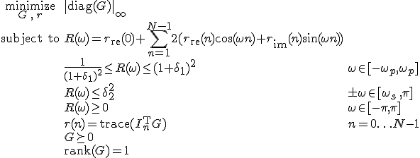 LaTeX: \begin{array}{cll}
\textrm{minimize}\limits_{G\,,\,r}&\|\textrm{diag}(G)\|_\infty\\
\textrm{subject~to} 
& R(\omega) = r_{\rm re}(0)+\!\sum\limits_{n=1}^{N-1}2(r_{\rm re}(n)\cos(\omega n)+r_{\rm im}(n)\sin(\omega n))\\
&\frac{1}{(1+\delta_1)^2}\leq R(\omega)\leq(1+\delta_1)^2 &\omega\in[-\omega_p,\omega_p]\\
& R(\omega)\leq\delta_2^2 & \pm\omega\in[\omega_s\,,\pi]\\
& R(\omega)\geq0 & \omega\in[-\pi,\pi]\\
& r(n)=\textrm{trace}(I_n^{\rm T}G) &n=0\ldots N-1\\
& G\succeq0\\
& \textrm{rank}(G) = 1
\end{array}