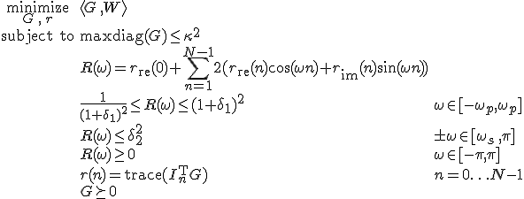 LaTeX: \begin{array}{cll}
\textrm{minimize}\limits_{G\,,\,r}&\langle G\,,W\rangle\\
\textrm{subject~to}
& \max\textrm{diag}(G)\leq\kappa^2\\
& R(\omega) = r_{\rm re}(0)+\!\sum\limits_{n=1}^{N-1}2(r_{\rm re}(n)\cos(\omega n)+r_{\rm im}(n)\sin(\omega n))\\
&\frac{1}{(1+\delta_1)^2}\leq R(\omega)\leq(1+\delta_1)^2 &\omega\in[-\omega_p,\omega_p]\\
& R(\omega)\leq\delta_2^2 & \pm\omega\in[\omega_s\,,\pi]\\
& R(\omega)\geq0 & \omega\in[-\pi,\pi]\\
& r(n)=\textrm{trace}(I_n^{\rm T}G) &n=0\ldots N-1\\
& G\succeq0
\end{array}