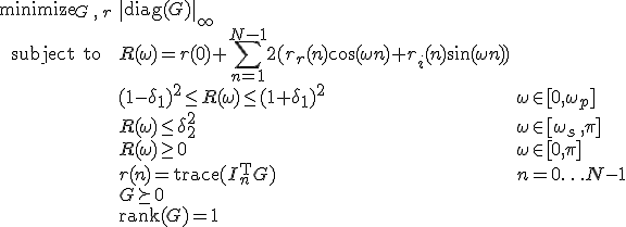 LaTeX: \begin{array}{cll}
\textrm{minimize}_{G\,,\,r}&\|\textrm{diag}(G)\|_\infty\\
\textrm{subject~to} 
& R(\omega) = r(0)+\!\sum\limits_{n=1}^{N-1}2(r_r(n)\cos(\omega n)+r_i(n)\sin(\omega n))\\
&(1-\delta_1)^2\leq R(\omega)\leq(1+\delta_1)^2 &\omega\in[0,\omega_p]\\
& R(\omega)\leq\delta_2^2 & \omega\in[\omega_s\,,\pi]\\
& R(\omega)\geq0 & \omega\in[0,\pi]\\
& r(n)=\textrm{trace}(I_n^{\rm T}G) &n=0\ldots N-1\\
& G\succeq0\\
& \textrm{rank}(G) = 1
\end{array}