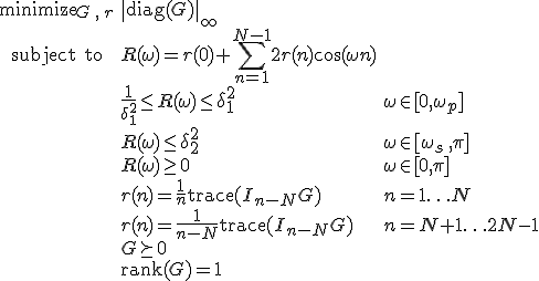 LaTeX: \begin{array}{cll}
\textrm{minimize}_{G\,,\,r}&\|\textrm{diag}(G)\|_\infty\\
\textrm{subject~to} 
& R(\omega) = r(0)+\!\sum\limits_{n=1}^{N-1}2r(n)\cos(\omega n)\\
&\frac{1}{\delta_1^2}\leq R(\omega)\leq\delta_1^2 &\omega\in[0,\omega_p]\\
& R(\omega)\leq\delta_2^2 & \omega\in[\omega_s\,,\pi]\\
& R(\omega)\geq0 & \omega\in[0,\pi]\\
& r(n)=\frac{1}{n}\textrm{trace}(I_{n-N}G) &n=1\ldots N\\
& r(n)=\frac{1}{n-N}\textrm{trace}(I_{n-N}G) &n=N+1\ldots 2N-1\\
& G\succeq0\\
& \textrm{rank}(G) = 1
\end{array}