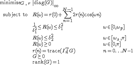 LaTeX: \begin{array}{cll}
\textrm{minimize}_{G\,,\,r}&\|\textrm{diag}(G)\|_\infty\\
\textrm{subject~to} 
& R(\omega) = r(0)+\!\sum\limits_{n=1}^{N-1}2r(n)\cos(\omega n)\\
&\frac{1}{\delta_1^2}\leq R(\omega)\leq\delta_1^2 &\omega\in[0,\omega_p]\\
& R(\omega)\leq\delta_2^2 & \omega\in[\omega_s\,,\pi]\\
& R(\omega)\geq0 & \omega\in[0,\pi]\\
& r(n)=\textrm{trace}(I_n^{\rm T}G) &n=0\ldots N-1\\
& G\succeq0\\
& \textrm{rank}(G) = 1
\end{array}
