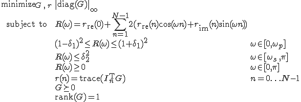 LaTeX: \begin{array}{cll}
\textrm{minimize}_{G\,,\,r}&\|\textrm{diag}(G)\|_\infty\\
\textrm{subject~to} 
& R(\omega) = r_{\rm re}(0)+\!\sum\limits_{n=1}^{N-1}2(r_{\rm re}(n)\cos(\omega n)+r_{\rm im}(n)\sin(\omega n))\\
&(1-\delta_1)^2\leq R(\omega)\leq(1+\delta_1)^2 &\omega\in[0,\omega_p]\\
& R(\omega)\leq\delta_2^2 & \omega\in[\omega_s\,,\pi]\\
& R(\omega)\geq0 & \omega\in[0,\pi]\\
& r(n)=\textrm{trace}(I_n^{\rm T}G) &n=0\ldots N-1\\
& G\succeq0\\
& \textrm{rank}(G) = 1
\end{array}