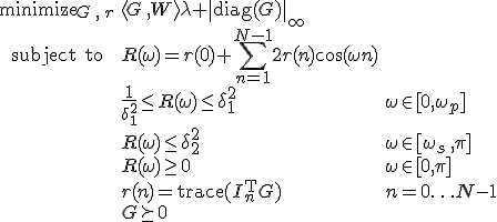 LaTeX: \begin{array}{cll}
\textrm{minimize}_{G\,,\,r}&\langle G\,,W\rangle\lambda+\|\textrm{diag}(G)\|_\infty\\
\textrm{subject~to} 
& R(\omega) = r(0)+\!\sum\limits_{n=1}^{N-1}2r(n)\cos(\omega n)\\
&\frac{1}{\delta_1^2}\leq R(\omega)\leq\delta_1^2 &\omega\in[0,\omega_p]\\
& R(\omega)\leq\delta_2^2 & \omega\in[\omega_s\,,\pi]\\
& R(\omega)\geq0 & \omega\in[0,\pi]\\
& r(n)=\textrm{trace}(I_n^{\rm T}G) &n=0\ldots N-1\\
& G\succeq0
\end{array}