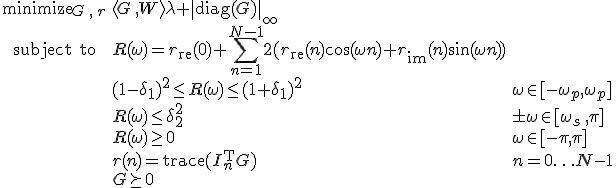 LaTeX: \begin{array}{cll}
\textrm{minimize}_{G\,,\,r}&\langle G\,,W\rangle\lambda+\|\textrm{diag}(G)\|_\infty\\
\textrm{subject~to} 
& R(\omega) = r_{\rm re}(0)+\!\sum\limits_{n=1}^{N-1}2(r_{\rm re}(n)\cos(\omega n)+r_{\rm im}(n)\sin(\omega n))\\
&(1-\delta_1)^2\leq R(\omega)\leq(1+\delta_1)^2 &\omega\in[-\omega_p,\omega_p]\\
& R(\omega)\leq\delta_2^2 & \pm\omega\in[\omega_s\,,\pi]\\
& R(\omega)\geq0 & \omega\in[-\pi,\pi]\\
& r(n)=\textrm{trace}(I_n^{\rm T}G) &n=0\ldots N-1\\
& G\succeq0
\end{array}