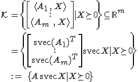 LaTeX: \begin{array}{ll}\mathcal{K}
\!\!&=\left\{\left[\begin{array}{c}\langle A_1\,,\,X^{}\rangle\\:\\\langle A_m\;,\,X^{}\rangle\end{array}\right]|~X\!\succeq_{\!}0\right\}\subseteq_{}\mathbb{R}^m\\\\
&=\left\{\left[\begin{array}{c}{\text svec}(A_1)^T\\:\\{\text svec}(A_m)^T\end{array}\right]{\text svec}X~|~X\!\succeq_{\!}0\right\}\\\\
&:=\;\{A\,{\text svec}X~|~X\!\succeq_{\!}0_{}\}
\end{array}