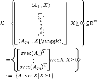 LaTeX: \begin{array}{ll}\mathcal{K}
\!\!&=\left\{\left[\begin{array}{c}\langle A_1\,,\,X^{}\rangle\\\vdots\\\langle A_m\;,\,X^{}\rangle\end{array}\right]|~X\!\succeq_{\!}0\right\}\subseteq_{}\mathbb{R}^m\\\\
&=\left\{\left[\begin{array}{c}\textrm{svec}(A_1)^T\\\vdots\\\textrm{svec}(A_m)^T\end{array}\right]\!\textrm{svec}X~|~X\!\succeq_{\!}0\right\}\\\\
&:=\;\{A\,\textrm{svec}X~|~X\!\succeq_{\!}0_{}\}
\end{array}