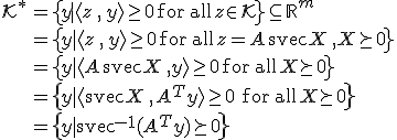 LaTeX: \begin{array}{rl}\mathcal{K}^*
\!\!\!&=_{}\left\{_{}y~|~\langle z\,,\,y_{}\rangle\geq_{}0\,~\textrm{for\,all}~\,z\!\in_{_{}\!}\mathcal{K}_{}\right\}\subseteq_{}\mathbb{R}^m\\
&=_{}\left\{_{}y~|~\langle z\,,\,y_{}\rangle\geq_{}0\,~\textrm{for\,all}~\,z_{\!}=_{\!}A\,\textrm{svec}X\,,~X\succeq0_{}\right\}\\
&=_{}\left\{_{}y~|~\langle A\,\textrm{svec}X\,,~y_{}\rangle\geq_{}0\,~\textrm{for\,all}~\,X\!\succeq_{_{}\!}0_{}\right\}\\
&=\left\{y~|~\langle\textrm{svec}X\,,\,A^{T\!}y\rangle\geq_{}0\;~\textrm{for\,all}~\,X\!\succeq_{\!}0\right\}\\
&=\left\{y~|~\textrm{svec}^{-1}(A^{T\!}y)\succeq_{}0\right\}
\end{array}
