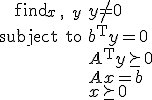 LaTeX: \begin{array}{rl}\mbox{find}_{x\,,\;y}&y^{\!}\neq_{\!}\mathbf{0}\\
<p>\mbox{subject to}&b^{\rm T}y=0\\
&A^{\rm T}y\succeq0\\
&A^{}x=b\\
&x\succeq0\end{array}
</p>
