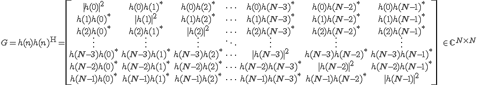 LaTeX: G=h(n)h(n)^{\rm H} 
=\!\left[\!\begin{array}{ccccccc}
|h(0)|^2&h(0)h(1)^*&h(0)h(2)^*&\cdots&h(0)h(N\!-\!3)^*&h(0)h(N\!-\!2)^*&h(0)h(N\!-\!1)^*\\
h(1)h(0)^*&|h(1)|^2&h(1)h(2)^*&\cdots&h(1)h(N\!-\!3)^*&h(1)h(N\!-\!2)^*&h(1)h(N\!-\!1)^*\\
h(2)h(0)^*&h(2)h(1)^*&|h(2)|^2&\cdots&h(2)h(N\!-\!3)^*&h(2)h(N\!-\!2)^*&h(2)h(N\!-\!1)^*\\
\vdots&\vdots&\vdots&\ddots&\vdots&\vdots&\vdots\\
h(N\!-\!3)h(0)^*&h(N\!-\!3)h(1)^*&h(N\!-\!3)h(2)^*&\cdots&|h(N\!-\!3)|^2&h(N\!-\!3)h(N\!-\!2)^*&h(N\!-\!3)h(N\!-\!1)^*\\
h(N\!-\!2)h(0)^*&h(N\!-\!2)h(1)^*&h(N\!-\!2)h(2)^*&\cdots&h(N\!-\!2)h(N\!-\!3)^*&|h(N\!-\!2)|^2&h(N\!-\!2)h(N\!-\!1)^*\\
h(N\!-\!1)h(0)^*&h(N\!-\!1)h(1)^*&h(N\!-\!1)h(2)^*&\cdots&h(N\!-\!1)h(N\!-\!3)^*&h(N\!-\!1)h(N\!-\!2)^*&|h(N\!-\!1)|^2
\end{array}\!\right]\!
\in\mathbb{C}^{N\times N}