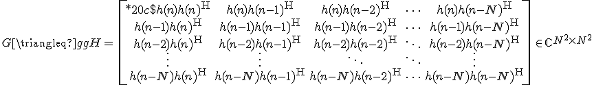 LaTeX: G\triangleq gg^\mathrm{H}=\,\left[\begin{array}{*{20}c}
h(n)h(n)^{\rm H} & h(n)h(n-1)^{\rm H} & h(n)h(n-2)^{\rm H} & \cdots & h(n)h(n-N)^{\rm H}\\
h(n-1)h(n)^{\rm H} & h(n-1)h(n-1)^{\rm H} & h(n-1)h(n-2)^{\rm H} & \cdots & h(n-1)h(n-N)^{\rm H}\\
h(n-2)h(n)^{\rm H} & h(n-2)h(n-1)^{\rm H} & h(n-2)h(n-2)^{\rm H} & \ddots & h(n-2)h(n-N)^{\rm H}\\
\vdots & \vdots & \ddots & \ddots & \vdots\\
h(n-N)h(n)^{\rm H} & h(n-N)h(n-1)^{\rm H} & h(n-N)h(n-2)^{\rm H} & \cdots & h(n-N)h(n-N)^{\rm H}
\end{array}\right]\in\mathbb{C}^{N^2\times N^2}