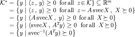 \begin{array}{rl}\mathcal{K}^*
\!\!\!&=_{}\left\{_{}y~|~\langle z\,,\,y_{}\rangle\geq_{}0\,~\textrm{for\,all}~\,z\!\in_{_{}\!}\mathcal{K}_{}\right\}\subseteq_{}\reals^m\\
&=_{}\left\{_{}y~|~\langle z\,,\,y_{}\rangle\geq_{}0\,~\textrm{for\,all}~\,z_{\!}=_{\!}A\,\textrm{svec}X\,,~X\succeq0_{}\right\}\\
&=_{}\left\{_{}y~|~\langle A\,\textrm{svec}X\,,~y_{}\rangle\geq_{}0\,~\textrm{for\,all}~\,X\!\succeq_{_{}\!}0_{}\right\}\\
&=\left\{y~|~\langle\textrm{svec}X\,,\,A^{T\!}y\rangle\geq_{}0\;~\textrm{for\,all}~\,X\!\succeq_{\!}0\right\}\\
&=\left\{y~|~\textrm{svec}^{-1}(A^{T\!}y)\succeq_{}0\right\}
\end{array}